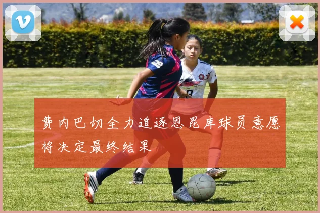 费内巴切全力追逐恩昆库球员意愿将决定最终结果