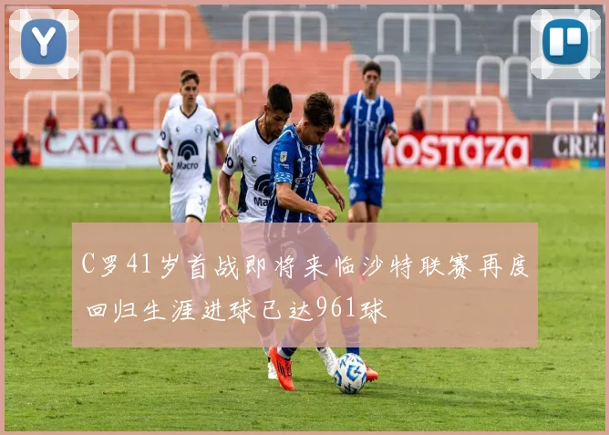 C罗41岁首战即将来临沙特联赛再度回归生涯进球已达961球