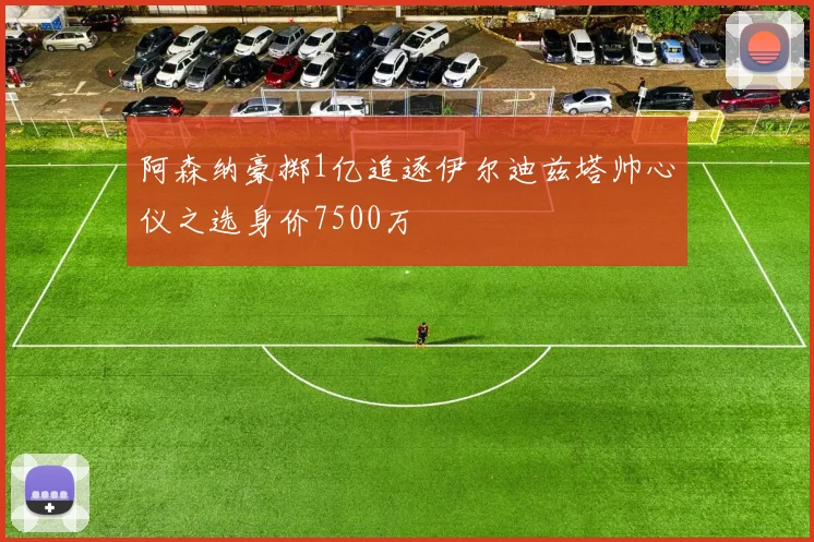 阿森纳豪掷1亿追逐伊尔迪兹塔帅心仪之选身价7500万