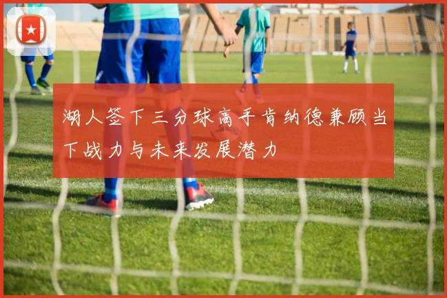 湖人签下三分球高手肯纳德兼顾当下战力与未来发展潜力