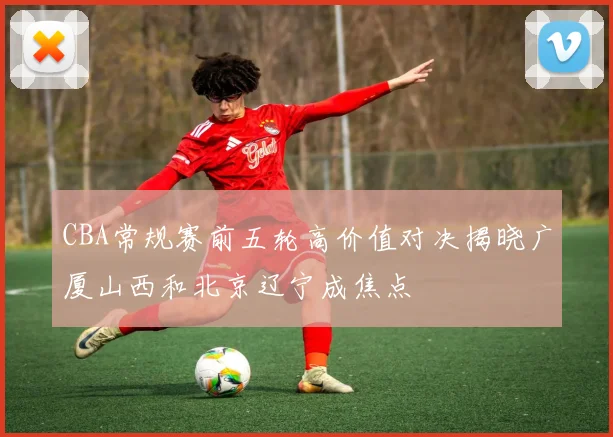 CBA常规赛前五轮高价值对决揭晓广厦山西和北京辽宁成焦点
