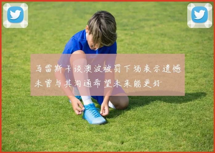 马雷斯卡谈澳波被罚下场表示遗憾未曾与其沟通希望未来能更好