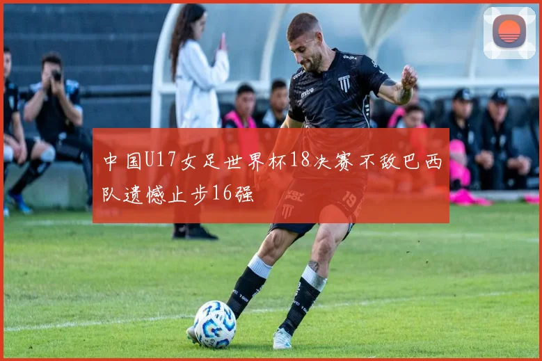 中国U17女足世界杯18决赛不敌巴西队遗憾止步16强
