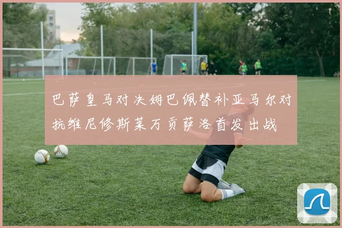 巴萨皇马对决姆巴佩替补亚马尔对抗维尼修斯莱万贡萨洛首发出战