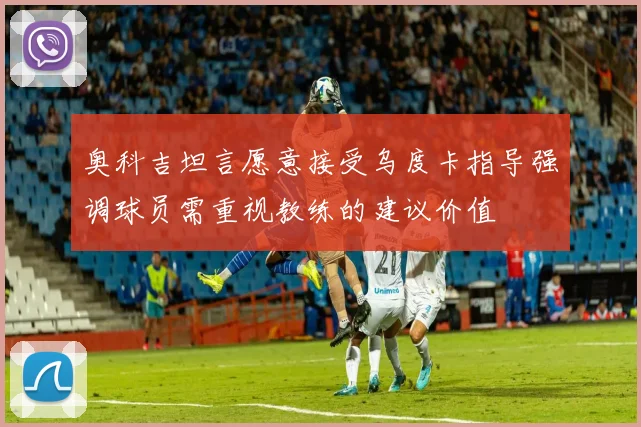 奥科吉坦言愿意接受乌度卡指导强调球员需重视教练的建议价值