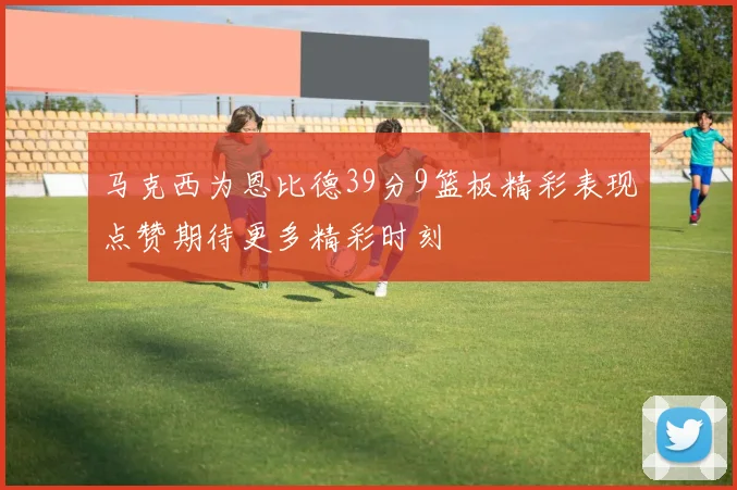 马克西为恩比德39分9篮板精彩表现点赞期待更多精彩时刻