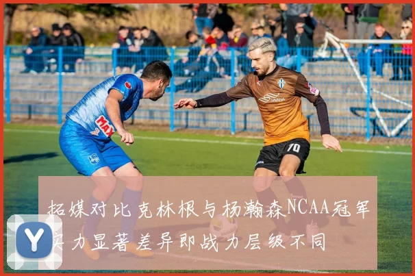 拓媒对比克林根与杨瀚森NCAA冠军实力显著差异即战力层级不同