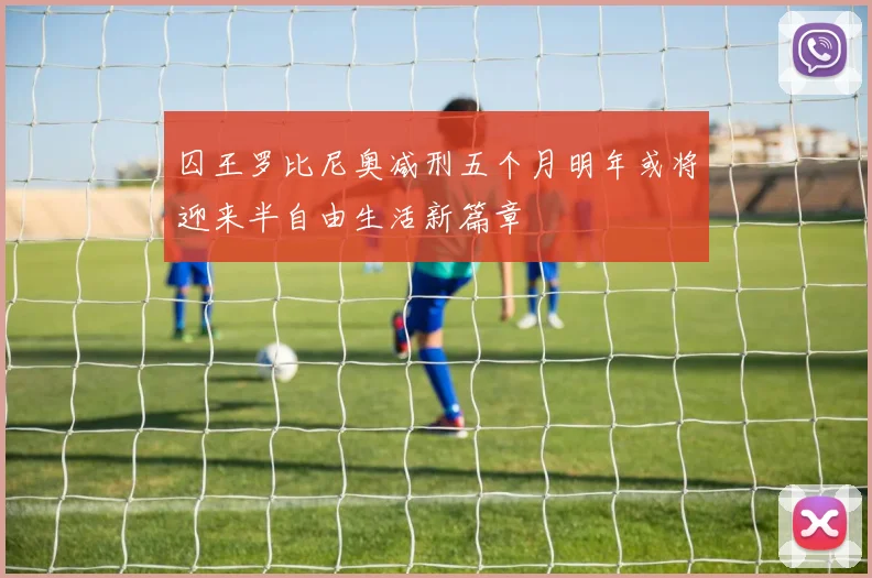 囚王罗比尼奥减刑五个月明年或将迎来半自由生活新篇章