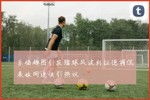 乐福趣图引发赌球风波利拉德调侃表妹网速快引热议