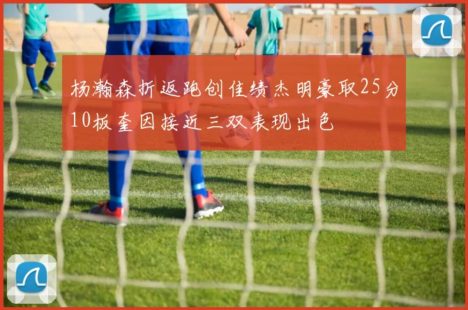 杨瀚森折返跑创佳绩杰明豪取25分10板奎因接近三双表现出色