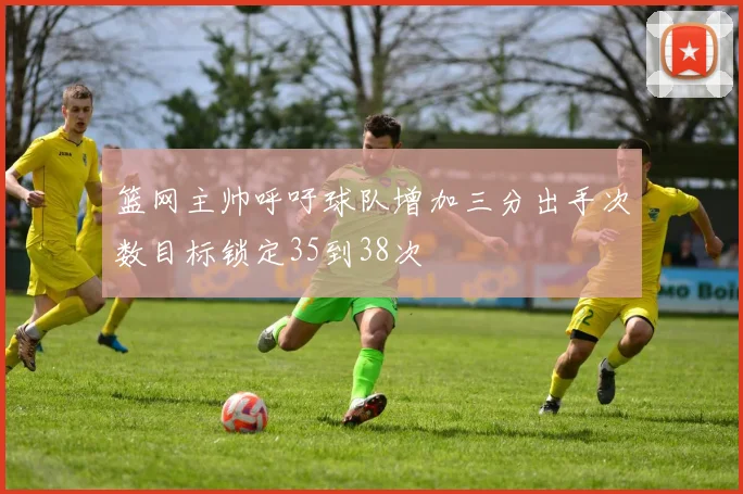 篮网主帅呼吁球队增加三分出手次数目标锁定35到38次