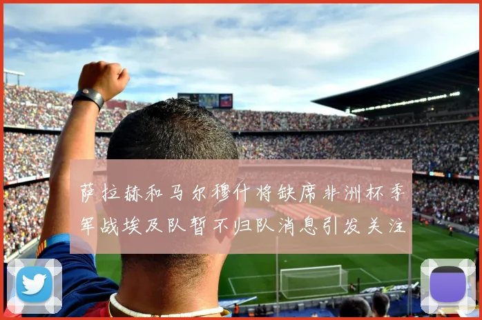 萨拉赫和马尔穆什将缺席非洲杯季军战埃及队暂不归队消息引发关注