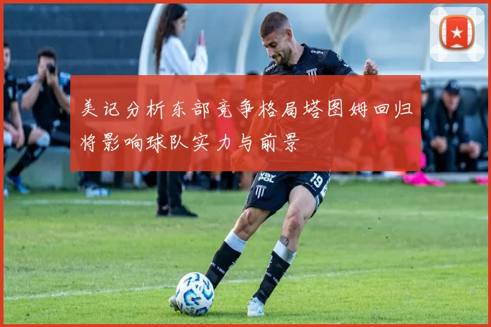 美记分析东部竞争格局塔图姆回归将影响球队实力与前景