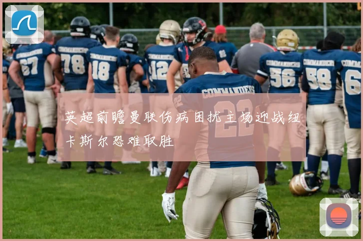 英超前瞻曼联伤病困扰主场迎战纽卡斯尔恐难取胜