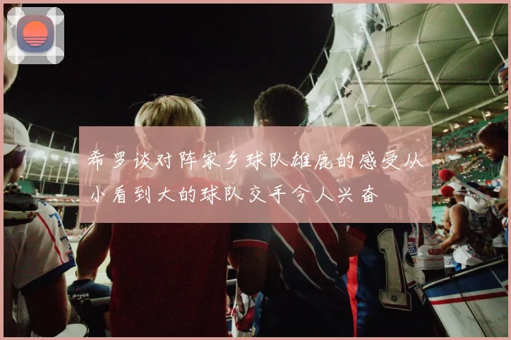 希罗谈对阵家乡球队雄鹿的感受从小看到大的球队交手令人兴奋